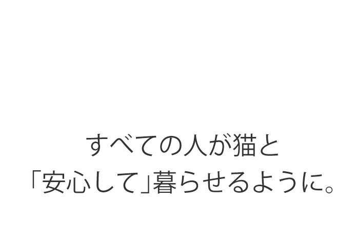 すべての人が猫と 「安心して」暮らせるように。